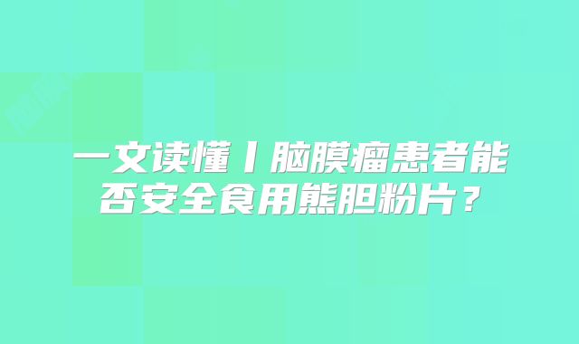 一文读懂丨脑膜瘤患者能否安全食用熊胆粉片？