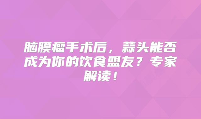 脑膜瘤手术后，蒜头能否成为你的饮食盟友？专家解读！