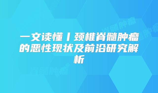 一文读懂丨颈椎脊髓肿瘤的恶性现状及前沿研究解析