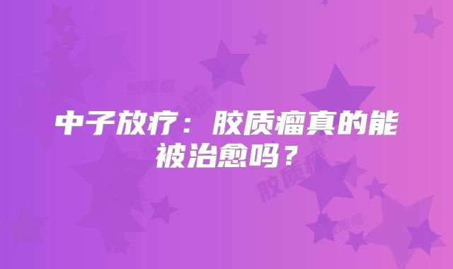 中子放疗：胶质瘤真的能被治愈吗？