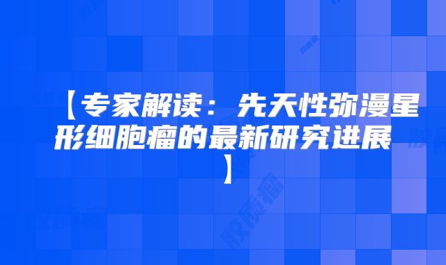 【专家解读：先天性弥漫星形细胞瘤的最新研究进展】