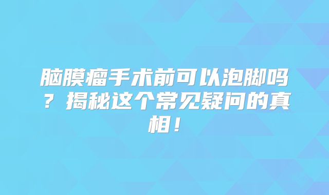 脑膜瘤手术前可以泡脚吗？揭秘这个常见疑问的真相！