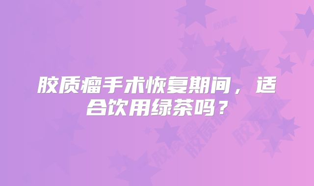 胶质瘤手术恢复期间，适合饮用绿茶吗？