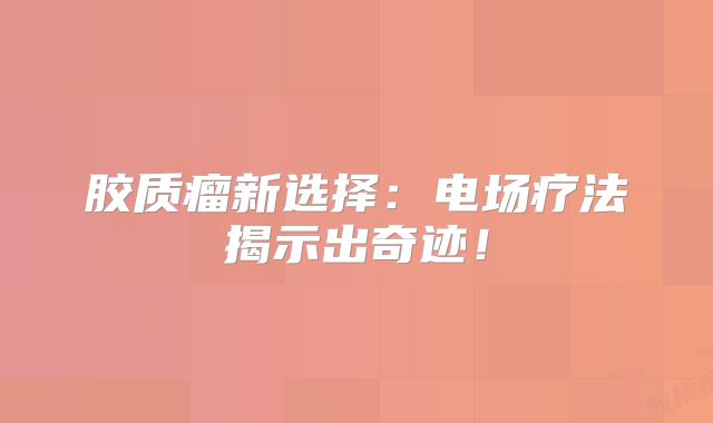 胶质瘤新选择：电场疗法揭示出奇迹！