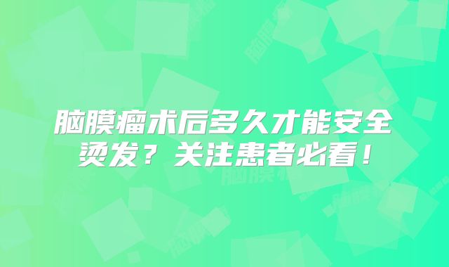 脑膜瘤术后多久才能安全烫发？关注患者必看！