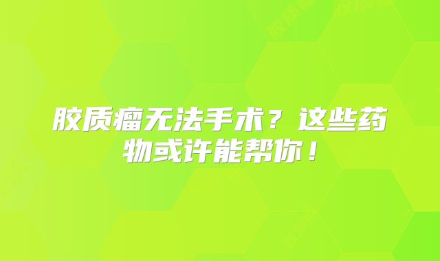 胶质瘤无法手术？这些药物或许能帮你！