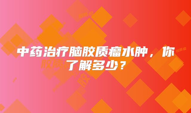 中药治疗脑胶质瘤水肿，你了解多少？