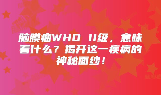 脑膜瘤WHO II级，意味着什么？揭开这一疾病的神秘面纱！