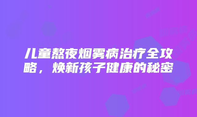 儿童熬夜烟雾病治疗全攻略，焕新孩子健康的秘密