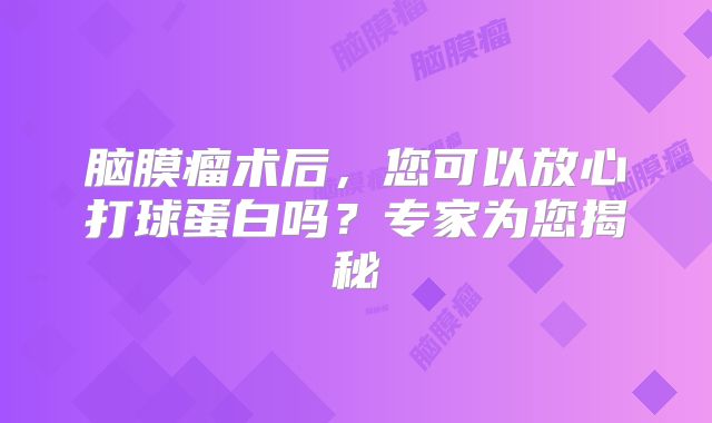 脑膜瘤术后，您可以放心打球蛋白吗？专家为您揭秘