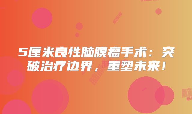 5厘米良性脑膜瘤手术：突破治疗边界，重塑未来！