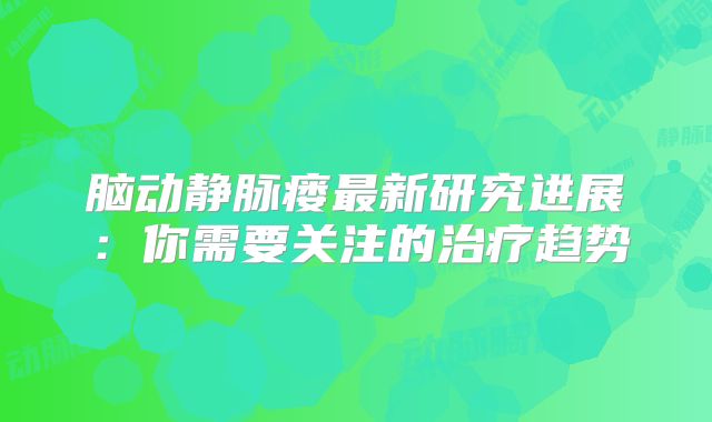 脑动静脉瘘最新研究进展：你需要关注的治疗趋势