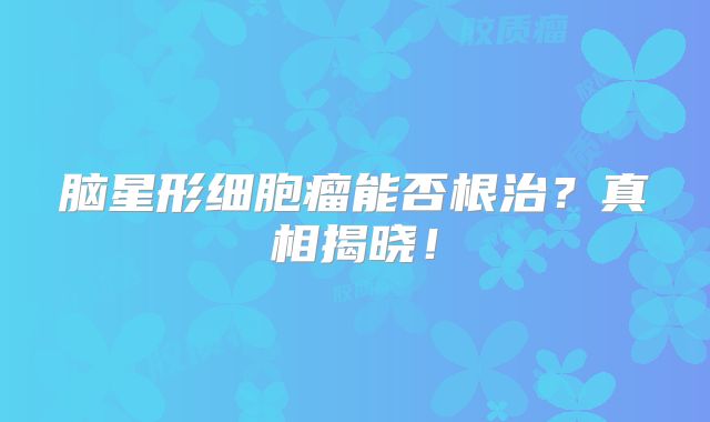 脑星形细胞瘤能否根治？真相揭晓！