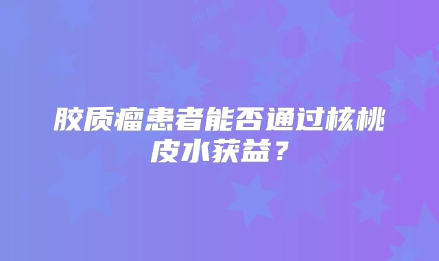 胶质瘤患者能否通过核桃皮水获益？