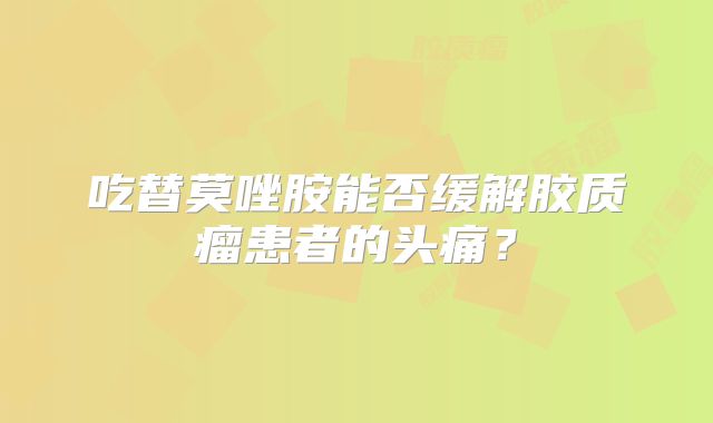 吃替莫唑胺能否缓解胶质瘤患者的头痛？