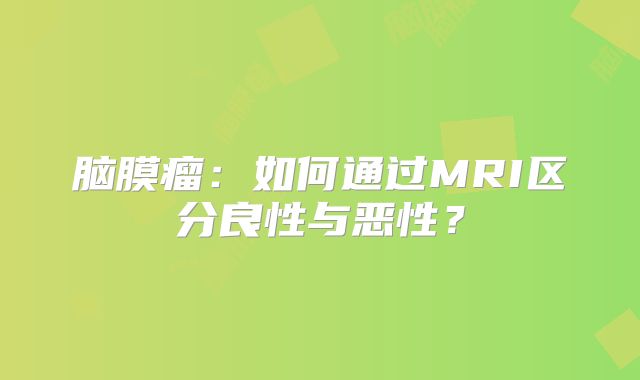 脑膜瘤：如何通过MRI区分良性与恶性？