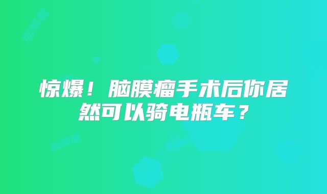 惊爆！脑膜瘤手术后你居然可以骑电瓶车？