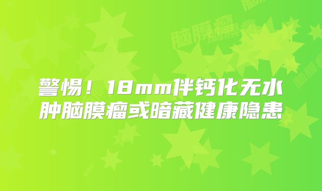 警惕！18mm伴钙化无水肿脑膜瘤或暗藏健康隐患