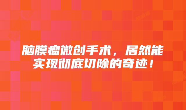 脑膜瘤微创手术，居然能实现彻底切除的奇迹！
