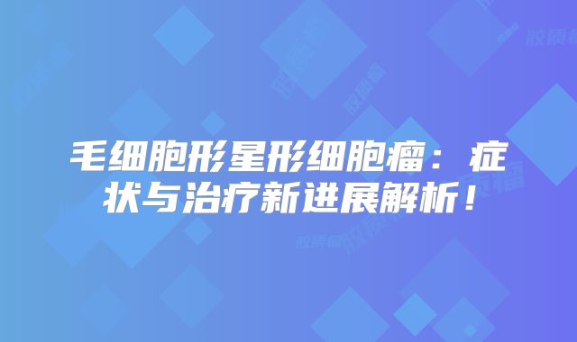 毛细胞形星形细胞瘤：症状与治疗新进展解析！