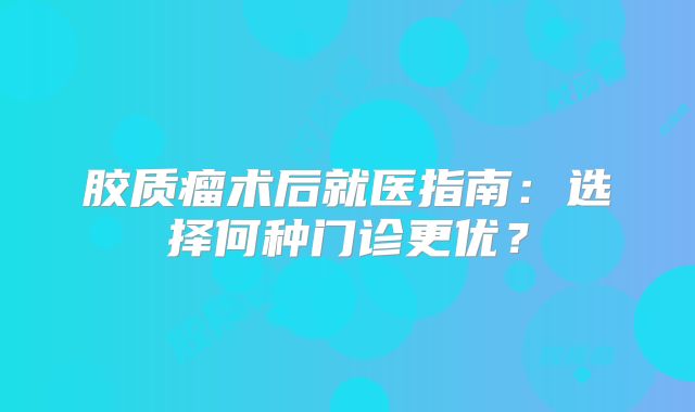 胶质瘤术后就医指南：选择何种门诊更优？