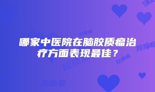 哪家中医院在脑胶质瘤治疗方面表现最佳？