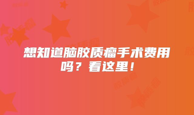 想知道脑胶质瘤手术费用吗？看这里！