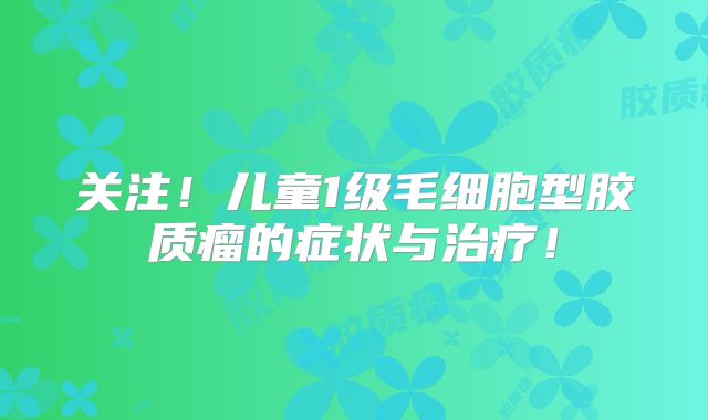 关注！儿童1级毛细胞型胶质瘤的症状与治疗！