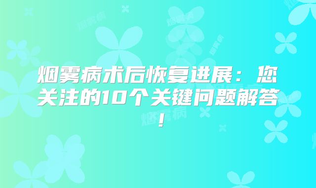 烟雾病术后恢复进展：您关注的10个关键问题解答！
