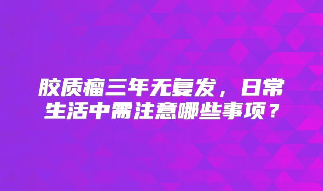 胶质瘤三年无复发，日常生活中需注意哪些事项？