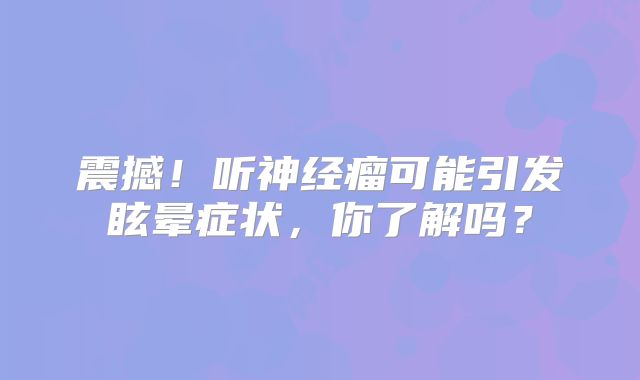 震撼！听神经瘤可能引发眩晕症状，你了解吗？