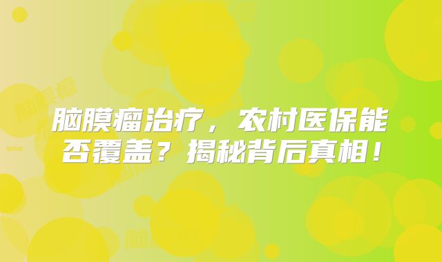 脑膜瘤治疗，农村医保能否覆盖？揭秘背后真相！