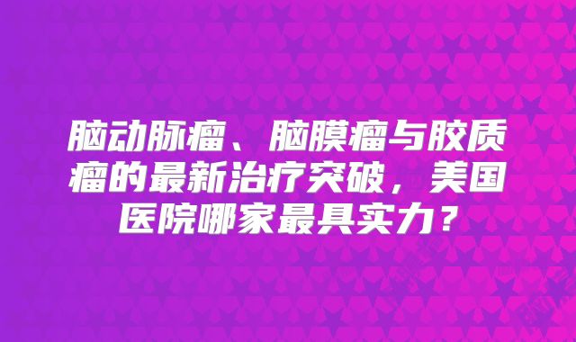 脑动脉瘤、脑膜瘤与胶质瘤的最新治疗突破，美国医院哪家最具实力？