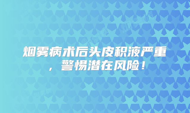 烟雾病术后头皮积液严重，警惕潜在风险！