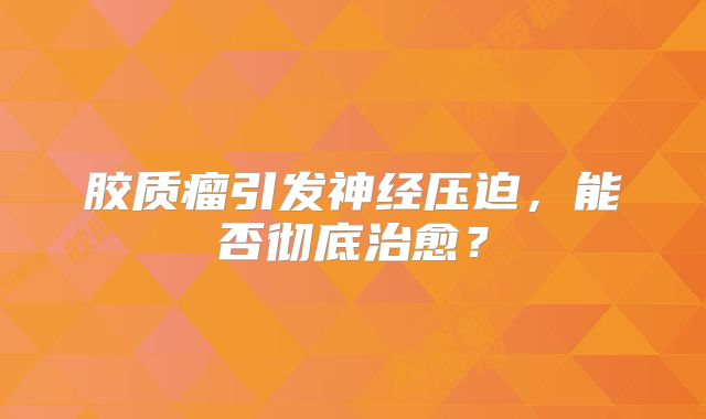 胶质瘤引发神经压迫，能否彻底治愈？
