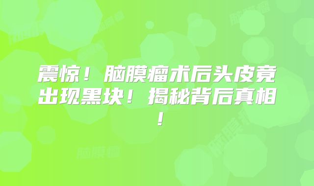 震惊！脑膜瘤术后头皮竟出现黑块！揭秘背后真相！