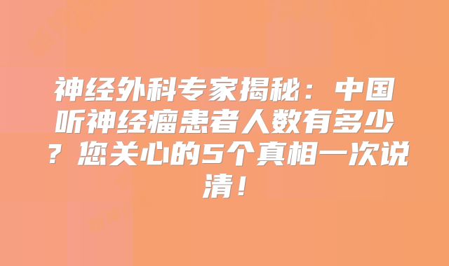 神经外科专家揭秘：中国听神经瘤患者人数有多少？您关心的5个真相一次说清！