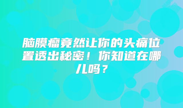 脑膜瘤竟然让你的头痛位置透出秘密！你知道在哪儿吗？