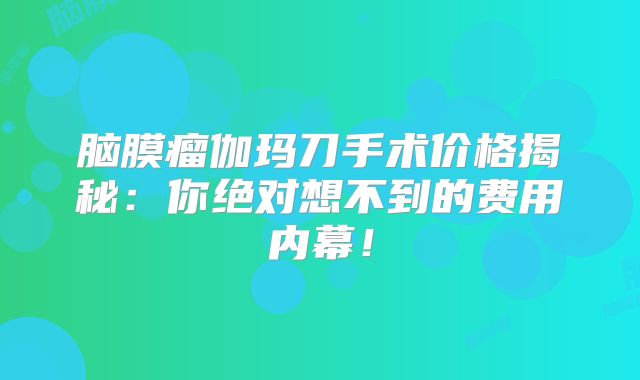 脑膜瘤伽玛刀手术价格揭秘：你绝对想不到的费用内幕！