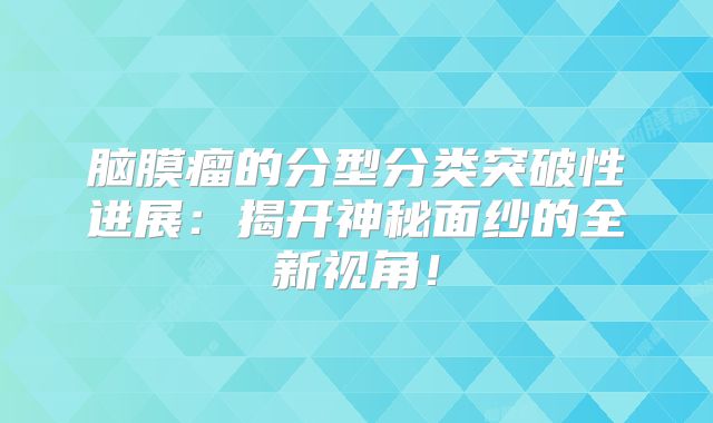脑膜瘤的分型分类突破性进展：揭开神秘面纱的全新视角！