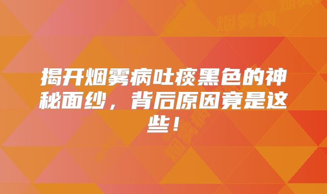 揭开烟雾病吐痰黑色的神秘面纱，背后原因竟是这些！