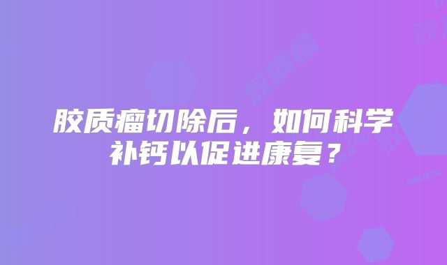 胶质瘤切除后，如何科学补钙以促进康复？