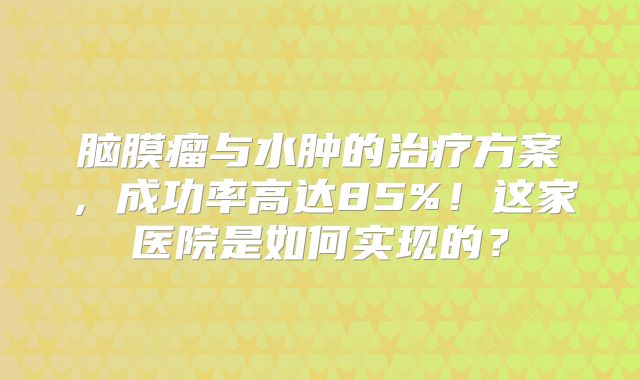 脑膜瘤与水肿的治疗方案，成功率高达85%！这家医院是如何实现的？