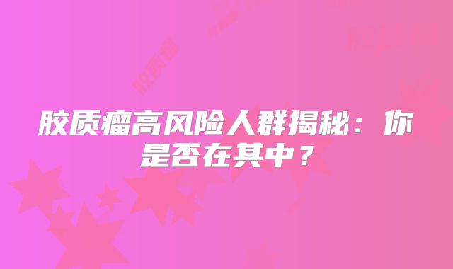 胶质瘤高风险人群揭秘：你是否在其中？