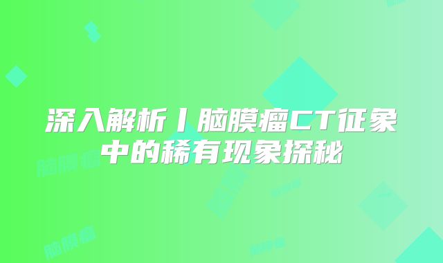 深入解析丨脑膜瘤CT征象中的稀有现象探秘