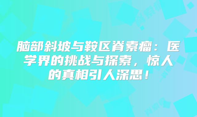 脑部斜坡与鞍区脊索瘤：医学界的挑战与探索，惊人的真相引人深思！