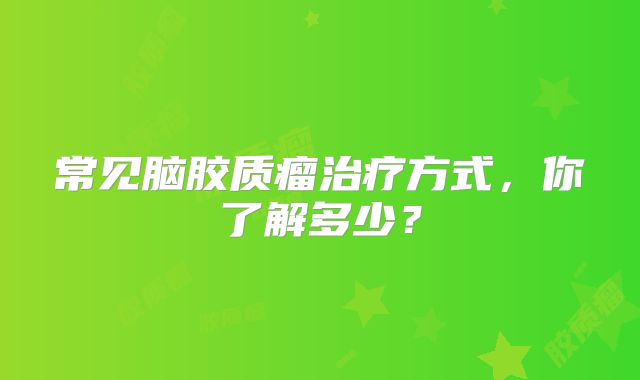 常见脑胶质瘤治疗方式，你了解多少？