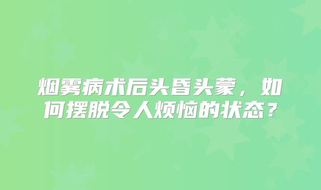 烟雾病术后头昏头蒙，如何摆脱令人烦恼的状态？