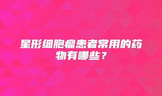 星形细胞瘤患者常用的药物有哪些？