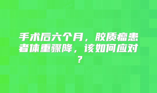 手术后六个月，胶质瘤患者体重骤降，该如何应对？